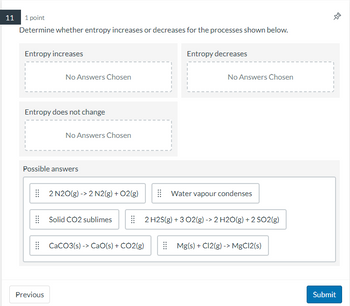 11 1 point
Determine whether entropy increases or decreases for the processes shown below.
Entropy increases
No Answers Chosen
Entropy does not change
Previous
No Answers Chosen
Possible answers
2 N2O(g) -> 2 N2(g) + O2(g)
Solid CO2 sublimes
CaCO3(s)-> CaO(s) + CO2(g)
Entropy decreases
No Answers Chosen
Water vapour condenses
2 H2S(g) + 3 O2(g) -> 2 H2O(g) + 2 SO2(g)
Mg(s) + C12(g) -> MgCl2(s)
42
Submit