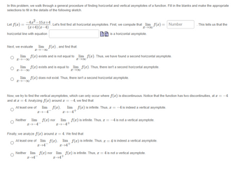 In this problem, we walk through a general procedure of finding horizontal and vertical asymptotes of a function. Fill in the blanks and make the appropriate
selections to fill in the details of the following sketch.
Let f(x) =
-4z²-15z+4
(x+4)(x-4)
horizontal line with equation
Let's first find all horizontal asymptotes. First, we compute that_lim_ f(z) = Number
I→∞
is a horizontal asymptote.
Next, we evaluate lim f(x), and find that:
I→→∞0
lim f(z) exists and is not equal to
I→→∞
lim f(x) exists and is equal to
I→→∞0
∞--I
lim f(z). Thus, we have found a second horizontal asymptote.
I→∞
lim f(z). Thus, there isn't a second horizontal asymptote.
I→∞
lim f(z) does not exist. Thus, there isn't a second horizontal asymptote.
Now, we try to find the vertical asymptotes, which can only occur where f(z) is discontinuous. Notice that the function has two discontinuities, at x = -4
and at z = 4. Analyzing f(z) around + = -4, we find that
At least one of lim f(z), lim f(z) is infinite. Thus, z = -4 is indeed a vertical asymptote.
I→→4
2+-4+
Neither lim f(z) nor lim f(z) is infinite. Thus, z = -4 is not a vertical asymptote.
z+-4+
I→-4-
Finally, we analyze f(x) around = 4. We find that
At least one of lim_ f(z), lim f(z) is infinite. Thus, z = 4 is indeed a vertical asymptote.
I-4
2+4+
This tells us that the
Neither lim f(z) nor lim f(z) is infinite. Thus, z = 4 is not a vertical asymptote.
I-4
2+4+