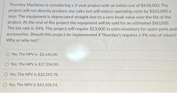 Thornley Machines is considering a 3-year project with an initial cost of $618,000. The
project will not directly produce any sales but will reduce operating costs by $265,000 a
year. The equipment is depreciated straight-line to a zero book value over the life of the
project. At the end of the project the equipment will be sold for an estimated $60,000.
The tax rate is 34%. The project will require $23,000 in extra inventory for spare parts and
accessories. Should this project be implemented if Thornley's requires a 9% rate of return?
Why or why not?
O No; The NPV is -$2,646.00.
O Yes; The NPV is $27,354.00.
OYes; The NPV is $32,593.78.
O Yes; The NPV is $43,106.54.