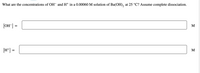 What are the concentrations of OH¯ and H+ in a 0.00060 M solution of Ba(OH), at 25 °C? Assume complete dissociation.
[OH"] =
M
[H*] =
M
