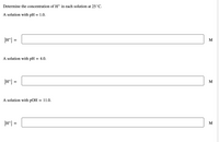 Determine the concentration of Ht in each solution at 25°C.
A solution with pH = 1.0.
[H*] =
M
A solution with pH = 4.0.
[H*] =
M
A solution with pOH
= 11.0.
[H*] =
M
