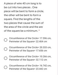 A piece of wire 40 cm long is to be cut into two pieces. One piece will be  bent to form a circle; the other will be bent to form a square.