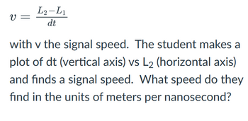 V =
L2-L1
dt
with v the signal speed. The student makes a
plot of dt (vertical axis) vs L₂ (horizontal axis)
and finds a signal speed. What speed do they
find in the units of meters per nanosecond?