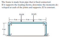 The frame is made from pipe that is fixed connected.
If it supports the loading shown, determine the moments de-
veloped at each of the joints and supports. El is constant.
18 kN
18 kN
- 4 m
-4 m
4 m
В
C.
4 m
