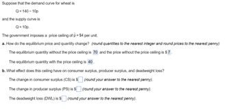 Suppose that the demand curve for wheat is
Q=140-10p
and the supply curve is
Q = 10p.
The government imposes a price ceiling of p = $4 per unit.
a. How do the equilibrium price and quantity change? (round quantities to the nearest integer and round prices to the nearest penny)
The equilibrium quantity without the price ceiling is 70 and the price without the price ceiling is $7.
The equilibrium quantity with the price ceiling is 40.
b. What effect does this ceiling have on consumer surplus, producer surplus, and deadweight loss?
The change in consumer surplus (CS) is $
(round your answer to the nearest penny).
The change in producer surplus (PS) is $
(round your answer to the nearest penny).
The deadweight loss (DWL) is $ (round your answer to the nearest penny).