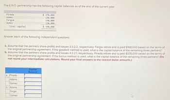 The E.N.D. partnership has the following capital balances as of the end of the current year:
Pineda
Adams
Fergie
Gomez
Total capital
Answer each of the following independent questions:
$ 170,000
150,000
140,000
130,000
$ 590,000
a. Assume that the partners share profits and losses 3:3:2:2, respectively. Fergie retires and is paid $168,000 based on the terms of
the original partnership agreement. If the goodwill method is used, what is the capital balance of the remaining three partners?
b. Assume that the partners share profits and losses 4:3:2:1, respectively. Pineda retires and is paid $330,000 based on the terms of
the original partnership agreement. If the bonus method is used, what is the capital balance of the remaining three partners? (Do
not round your intermediate calculations. Round your final answers to the nearest dollar amounts.)
a. Pineda
Adams
Gomez
b. Adams
Fergie
Gomez
Capital
Balance