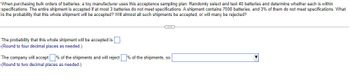 When purchasing bulk orders of batteries, a toy manufacturer uses this acceptance sampling plan: Randomly select and test 40 batteries and determine whether each is within
specifications. The entire shipment is accepted if at most 3 batteries do not meet specifications. A shipment contains 7000 batteries, and 3% of them do not meet specifications. What
is the probability that this whole shipment will be accepted? Will almost all such shipments be accepted, or will many be rejected?
The probability that this whole shipment will be accepted is
(Round to four decimal places as needed.)
The company will accept % of the shipments and will reject % of the shipments, so
(Round to two decimal places as needed.)