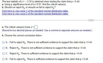 The test statistic of z= -3.15 is obtained when testing the claim that p <0.44.
a. Using a significance level of a = 0.01, find the critical value(s).
b. Should we reject Ho or should we fail to reject Ho?
Click here to view page 1 of the standard normal distribution table.
Click here to view page 2 of the standard normal distribution table.
a. The critical value(s) is/are z =
(Round to two decimal places as needed. Use a comma to separate answers as needed.)
b. Choose the correct conclusion below.
O A. Fail to reject Ho. There is not sufficient evidence to support the claim that p < 0.44.
O B. Reject Ho. There is not sufficient evidence to support the claim that p < 0.44.
O C. Reject Ho. There is sufficient evidence to support the claim that p < 0.44.
O D. Fail to reject Ho. There is sufficient evidence to support the claim that p < 0.44.