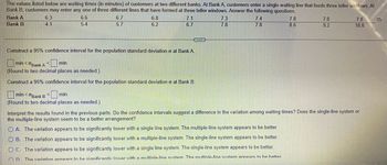 The image presents a dataset of waiting times (in minutes) of customers at two different banks, showcasing different queue systems. Bank A uses a single waiting line for three teller windows, while Bank B has three separate lines for each window.

### Waiting Times

#### Bank A:
- 6.3
- 6.6
- 6.7
- 6.7
- 7.1
- 7.3
- 7.4
- 7.8
- 7.8

#### Bank B:
- 4.1
- 5.4
- 5.7
- 6.2
- 6.7
- 7.8
- 7.8
- 8.6
- 9.2
- 10.0

### Statistical Analysis

**Construct a 95% Confidence Interval for the Population Standard Deviation:**

- **Bank A:** 
  - Interval: [ ] min < σ_Bank A < [ ] min
  - (Round to two decimal places as needed.)

- **Bank B:** 
  - Interval: [ ] min < σ_Bank B < [ ] min
  - (Round to two decimal places as needed.)

### Interpretation

Consider the confidence intervals constructed above. Do these intervals suggest a difference in the variation among waiting times? Determine whether the single-line system or the multiple-line system is a better arrangement based on the following options:

- **Option A:** The variation appears to be significantly lower with a single line system. The multiple-line system appears to be better.

- **Option B:** The variation appears to be significantly lower with a multiple-line system. The single-line system appears to be better.

- **Option C:** The variation appears to be significantly lower with a single line system. The single-line system appears to be better.

- **Option D:** The variation appears to be significantly lower with a multiple-line system. The multiple-line system appears to be better.