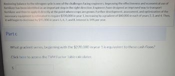 Restoring balance to the nitrogen cycle is one of the challenges facing engineers. Improving the effectiveness and economical use of
fertilizer has been identified as an important step in the right direction. Engineers have designed an improved way to transport
fertilizer and then to apply it directly at the point where crops are grown. Further development, assessment, and optimization of the
necessary equipment is estimated to require $220,000 in year 1, increasing by a gradient of $80,000 in each of years 2, 3, and 4. Then,
it will begin to decrease by $95,000 in years 5, 6, 7, and 8. Interest is 14% per year.
Part c
What gradient series, beginning with the $220,000 in year 1 is equivalent to these cash flows?
Click here to access the TVM Factor Table calculator.