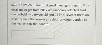 In 2017, 39.2% of the total email messages is spam. If 59
email messages from 2017 are randomly selected, find
the probability between 25 and 28 (inclusive) of them are
spam. Submit the answer as a decimal value rounded to
the nearest ten-thousandth.