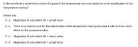 In the calorimetry experiment, what will happen if the temperature was recorded prior to the stabilization of the
temperature reading?
Select one:
O a. Magnitude of calculated AH < actual value
O b. There is no need to wait for the stabilization of the temperature reading because it will not have much
effect on the computed value.
O c. Magnitude of calculated AH = actual value
O d. Magnitude of calculated AH > actual value
