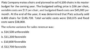 Platz Company makes chairs and planned to sell 4,100 chairs in its master
budget for the coming year. The budgeted selling price is $36 per chair,
variable costs are $17 per chair, and budgeted fixed costs are $45,000 per
month. At the end of the year, it was determined that Platz actually sold
4,400 chairs for $145,700. Total variable costs were $50,375 and fixed
costs were $38,000.
The volume variance for sales revenue was:
a. $14,500 unfavorable
b. $11,200 favorable
c. $10,800 favorable
d. $12,700 favorable