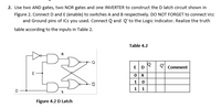 2. Use two AND gates, two NOR gates and one INVERTER to construct the D latch circuit shown in
Figure 2. Connect D and E (enable) to switches A and B respectively. DO NOT FORGET to connect Vcc
and Ground pins of ICs you used. Connect Q and Q' to the Logic Indicator. Realize the truth
table according to the inputs in Table 2.
Table 4.2
E D
Q'
Comment
1
1.
Figure 4.2 D Latch
