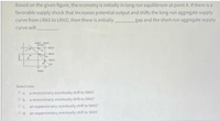 Based on the given figure, the economy is initially in long-run equilibrium at point A. If there is a
favorable supply shock that increases potential output and shifts the long-run aggregate supply
gap and the short-run aggregate supply
curve from LRAS to LRAS', then there is initially
curve will
LAS LRAS
SRAS
SRAS
SRAS"
AD
Oue
Select one:
O a. a recessionary; eventually shift to SRAS'
O b. a recessionary; eventually shift to SRAS"
O c. an expansionary; eventually shift to SRAS"
O d. an expansionary; eventually shift to SRAS'
