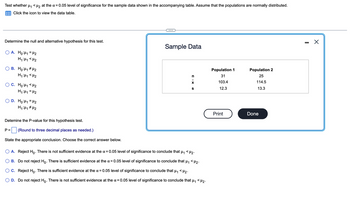 Test whether μ₁ <μ₂ at the α = 0.05 level of significance for the sample data shown in the accompanying table. Assume that the populations are normally distributed.
Click the icon to view the data table.
Determine the null and alternative hypothesis for this test.
A. Ho:₁ = ₂
H₁ H₁ <H₂
B. Ho:₁ ₂
H₁ H₁ H₂
P =
C. Ho:₁ <H₂
H₁:₁ = H₂
D. Ho:₁ = ₂
H₁ H₁ H₂
Detemine the P-value for this hypothesis test.
(Round to three decimal places as needed.)
State the appropriate conclusion. Choose the correct answer below.
Sample Data
n
S XIU
A. Reject Ho. There is not sufficient evidence at the α = 0.05 level of significance to conclude that H₁ <H₂.
B. Do not reject Ho. There is sufficient evidence at the x = 0.05 level of significance to conclude that µ₁ <µ₂.
C. Reject Ho. There is sufficient evidence at the α = 0.05 level of significance to conclude that μ₁ <μ₂.
D. Do not reject Ho. There is not sufficient evidence at the x = 0.05 level of significance to conclude that
H₁
<H2.
Population 1
31
103.4
12.3
Print
Population 2
25
114.5
13.3
Done
-
X