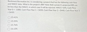 Rockmont Recreation Inc. is considering a project that has the following cash flow
and WACC data. What is the project's IRR? Note that a project's projected IRR can
be less than the WACC, in which case it will be rejected. WACC-10%, Cash Flow
Year 0 -1000, Cash Flow Year 1 = $450, Cash Flow Year 2 = $440, Cash Flow Year 3
= $430.
15.41%
15.55%
15.76%
16.13%