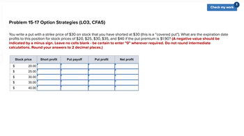 Problem 15-17 Option Strategies (LO3, CFA5)
You write a put with a strike price of $30 on stock that you have shorted at $30 (this is a "covered put"). What are the expiration date
profits to this position for stock prices of $20, $25, $30, $35, and $40 if the put premium is $1.90? (A negative value should be
indicated by a minus sign. Leave no cells blank - be certain to enter "0" wherever required. Do not round intermediate
calculations. Round your answers to 2 decimal places.)
$
$
A
Stock price
20.00
25.00
30.00
35.00
40.00
Short profit
Put payoff
Put profit
Check my work
Net profit