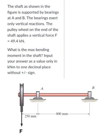 The shaft as shown in the
figure is supported by bearings
at A and B. The bearings exert
only vertical reactions. The
pulley wheel on the end of the
shaft applies a vertical force F
= 49.4 kN.
What is the max bending
moment in the shaft? Input
your answer as a value only in
kNm to one decimal place
without +/- sign.
250 mm
F
-800 mm-
B