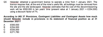 Q5
Helander obtained a government licence to operate a mine from 1 January 2021. The
licence requires that, at the end of the mine's useful life, all buildings must be removed from
the site and the site landscaped. Helander estimates that the cost of this decommissioning
work will be £500,000 in ten years' time (present value at 1 January 2021 = £254,000)
using a discount factor of 7%.
According to IAS 37 Provisions, Contingent Liabilities and Contingent Assets how much
should Helander include in provisions in its statement of financial position as at 31
December 2021?
£500,000
£254,000
£535,000
£271,780
ABCD