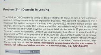 Problem 21-11 Deposits in Leasing
The Wildcat Oil Company is trying to decide whether to lease or buy a new computer-
assisted drilling system for its oil exploration business. Management has decided that it
must use the system to stay competitive; it will provide $3.2 million in annual pretax cost
savings. The system costs $8.3 million and will be depreciated straight-line to zero over
its five-year life, after which it will be worthless. Wildcat's tax rate is 22 percent and the
firm can borrow at 8 percent. Lambert Leasing Company has offered to lease the drilling
equipment to Wildcat for payments of $1,810,000 per year. Lambert's policy is to require
its lessees to make payments at the start of the year. Suppose Lambert requires Wildcat
to pay a $850,000 security deposit at the inception of the lease. Calculate the NAL with
the security deposit. (Do not round intermediate calculations and enter your answer in
dollars, not millions of dollars, rounded to 2 decimal places, e.g., 1,234,567.89.)
NAL
$
615,800.00