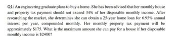 Q1: An engineering graduate plans to buy a home. She has been advised that her monthly house
and property tax payment should not exceed 34% of her disposable monthly income. After
researching the market, she determines she can obtain a 25-year home loan for 6.95% annual
interest per year, compounded monthly. Her monthly property tax payment will be
approximately $175. What is the maximum amount she can pay for a house if her disposable
monthly income is $2400?