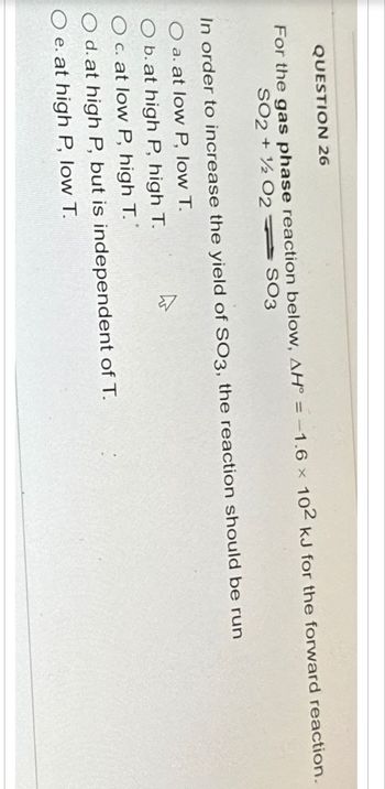 QUESTION 26
For the gas phase reaction below, AH = -1.6 102 kJ for the forward reaction.
SO2 + 1/2O2SO3
x
In order to increase the yield of SO3, the reaction should be run
a. at low P, low T.
O b. at high P, high T.
O c. at low P, high T.
O d. at high P, but is independent of T.
O e. at high P, low T.
A