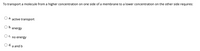 To transport a molecule from a higher concentration on one side of a membrane to a lower concentration on the other side requires:
a. active transport
b.
energy
O c.
no energy
O d. a and b
