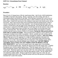 EXPT. 8A 1-bromobutane from 1-butanol
Reaction:
H+
H,C
HO.
HBr
+
H,0
Br
Procedure:
Place 6.2 mL of 1-butanol into a 100 mL round bottom flask. Add 10 mL of 48% hydrobromic
acid (HBr) to the flask with swirling. Slowly, cautiously, and with swirling, add 4 mL of
concentrated sulfuric acid (H2SO4) to the flask. If the flask gets extremely hot, cool it in an ice
bath. Add 1-2 boiling chips to the flask and connect a reflux condenser to the top of the round
bottom flask. Connect the water hoses to the condenser (water goes in the bottom nozzle, out the
top nozzle). Since some noxious fumes may be generated during the heating period, connect a
vacuum connecting tube to the top of the condenser. Leave the ground glass joint open,
connect a vacuum hose to the gas outlet of the connecting tube. Be sure that the other end of the
vacuum hose is connected to the SINK aspirator (via the trap) and turn the aspirator water on full
blast. Feel for a slight suction when you place one of your fingers over the open joint of the
vacuum connecting tube. Once the apparatus is connected and the sink aspirator is working
correctly, heat the reaction mixture at reflux for 45 minutes. During the reflux period, perform
EXPT. 8B, SN1 reaction rate studies. Allow the flask and its contents to cool to almost room
temperature (cooling in an ice bath is acceptable). Slowly, carefully and with swirling, add 10
mL of de-ionized water to the mixture by pouring it through the condenser. Add a new boiling
chip (or two) and convert the apparatus to a simple distillation apparatus (disconnect the
vacuum). Distill the contents of the flask into a 25 mL round bottom flask which has been
immersed in an ice bath. Stop distilling when the temperature of the distillate reaches 100°C.
Remove the aqueous layer from the distillate using a transfer pipet. DO NOT THROW
ANYTHING AWAY UNTIL YOU GET VERIFICATION OF PRODUCT BY IR
SPECTROSCOPY!!! Add 5 mL of de-ionized water to the organic layer of the distillate,
mixing well with the transfer pipet. Separate the aqueous layer from the organic layer. Combine
the aqueous layer with the original aqueous layer. Wash the organic layer with 5 mL of 5 %
sodium bicarbonate solution, again separating the layers and combining the aqueous layers in a
"waste flask". Wash the organic layer once more with 5 mL of de-ionized water, separating the
layers and combining the aqueous layer with the other aqueous washes. Dry the organic layer
over anhydrous sodium sulfate. Decant or pipet the dry organic layer into a clean, dry, pre-
weighed sample bottle (with a cap). Weigh the product and run an IR spectrum on the product.
Calculate the % yield of the reaction.
and
