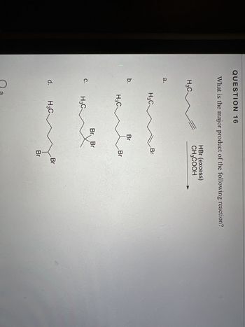 **Question 16**

What is the major product of the following reaction?

Reagents: HBr (excess), CH₃COOH

The image presents a multiple-choice question with four structural options labeled a, b, c, and d. Each option represents a different organic compound structure. The original compound appears to be an alkyne, which upon reaction with excess HBr and CH₃COOH will undergo hydrohalogenation to form various alkyl bromides.

### Options:
- **a)** A straight-chain alkane with two bromine atoms added to the triple bond.
- **b)** A branched alkane also with two bromine atoms but in different positions.
- **c)** A further branched compound with bromine atoms, showing possible rearrangement.
- **d)** An alternative branched structure with unique bromine placements, potentially indicating another position for addition.

In this scenario, the major product will typically be the most stable alkane with bromine atoms due to Markovnikov's rule, which predicts the regioselectivity of the addition. The specific choice will depend on the stabilization of intermediates during reaction.