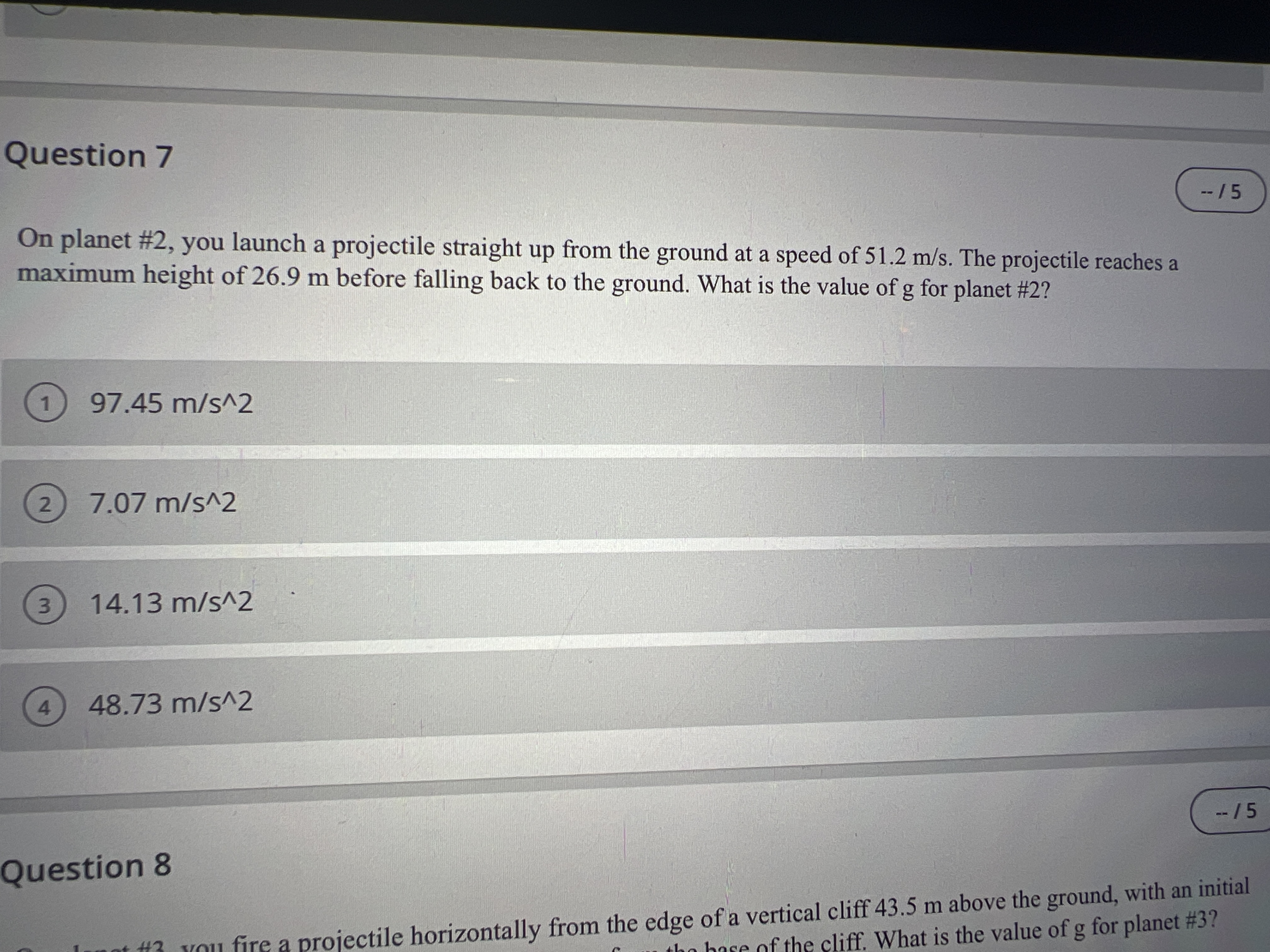 Question 7
--/5
On planet #2, you launch a projectile straight up from the ground at a speed of 51.2 m/s. The projectile reaches a
maximum height of 26.9 m before falling back to the ground. What is the value ofg for planet #2?
97.45 m/s^2
2.
7.07m/s^2
3.
14.13 m/s^2
4.
48.73 m/s^2
--/5
Question 8
#3 YOu fire a projectile horizontally from the edge of a vertical cliff 43.5 m above the ground, with an initial
the base of the cliff. What is the value of g for planet #3?
