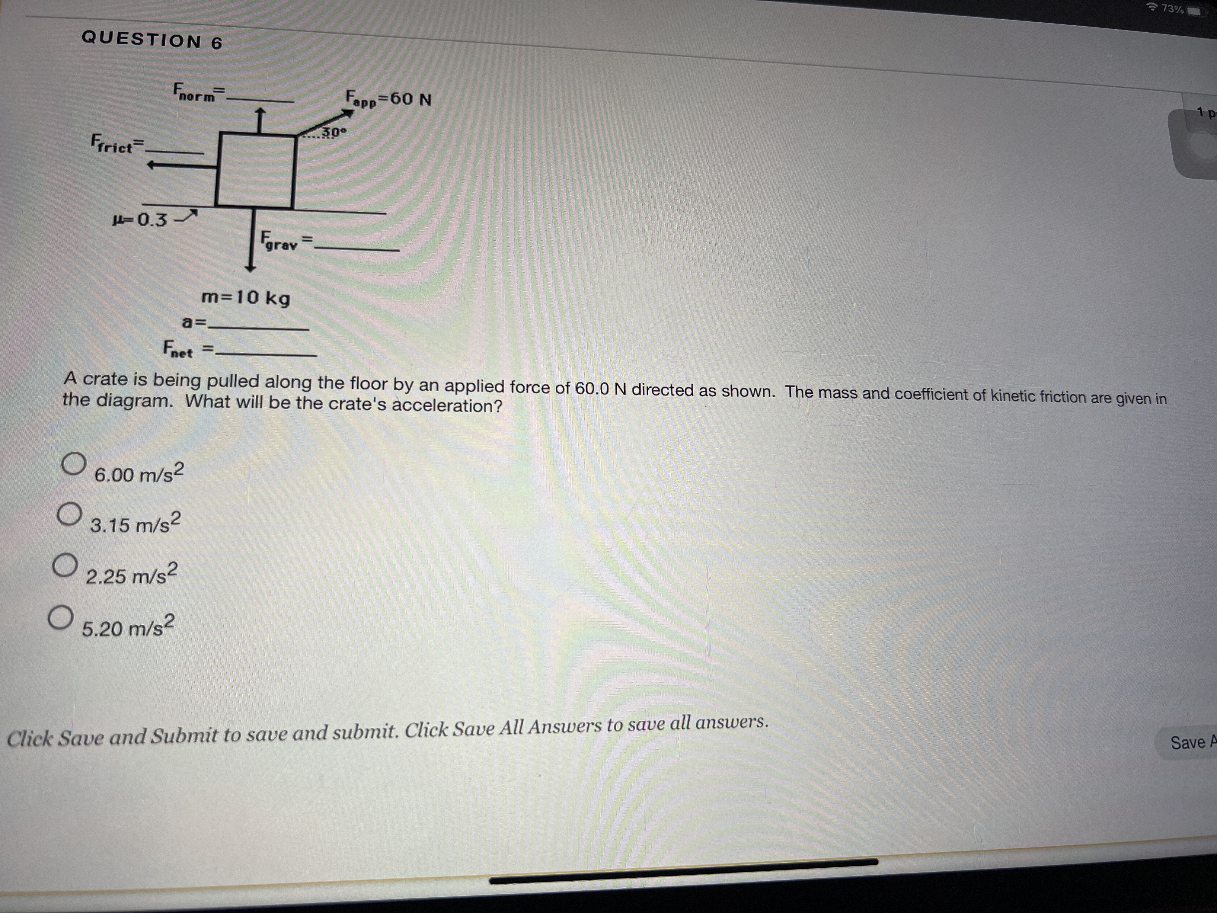 * 73%
QUESTION 6
Fnorm
Fapp-60 N
1 p
30°
Frrict
H=0.3
Fgrav
m=10 kg
a=-
Fnet =.
A crate is being pulled along the floor by an applied force of 60.0 N directed as shown. The mass and coefficient of kinetic friction are given in
the diagram. What will be the crate's acceleration?
6.00 m/s2
3.15 m/s?
2.25 m/s?
5.20 m/s?
Click Save and Submit to save and submit. Click Save All Answers to save all answers.
Save A
II
