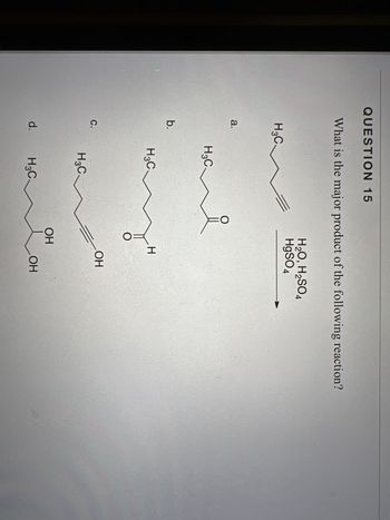 **Question 15**

What is the major product of the following reaction?

[Image of a chemical reaction with a molecule on the left with the structure: a terminal alkyne with a methyl group on one end. The reaction conditions are H₂O, HgSO₄, and H₂SO₄.]

The diagram shows four possible products, labeled as a, b, c, and d:

- **a.** A molecule featuring a methyl group connected to a double-bonded oxygen and a phenyl ring.

- **b.** A molecule with a methyl group and a five-carbon straight chain ending with an aldehyde group.

- **c.** A terminal alkyne with six carbon atoms.

- **d.** A six-carbon chain with a terminal alcohol group.

The prompt asks for the major product resulting from the reaction conditions provided.