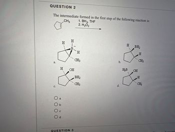 QUESTION 2
The intermediate formed in the first step of the following reaction is:
CH3
1. BH3, THF
2. H₂O2
a.
C.
0000
H
O a
Ob
H
C
O d
HIR
B
OH
QUESTION 3
H
CH3
BH₂
CH3
b.
d.
H BH₂
H₂B
OH
H
CH3
H
CH₂
hemistry