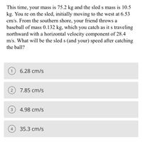 This time, your mass is 75.2 kg and the sled s mass is 10.5
kg. You re on the sled, initially moving to the west at 6.53
cm/s. From the southern shore, your friend throws a
baseball of mass 0.132 kg, which you catch as it s traveling
northward with a horizontal velocity component of 28.4
m/s. What will be the sled s (and your) speed after catching
the ball?
1
6.28 cm/s
7.85 cm/s
3
4.98 cm/s
4
35.3 cm/s
