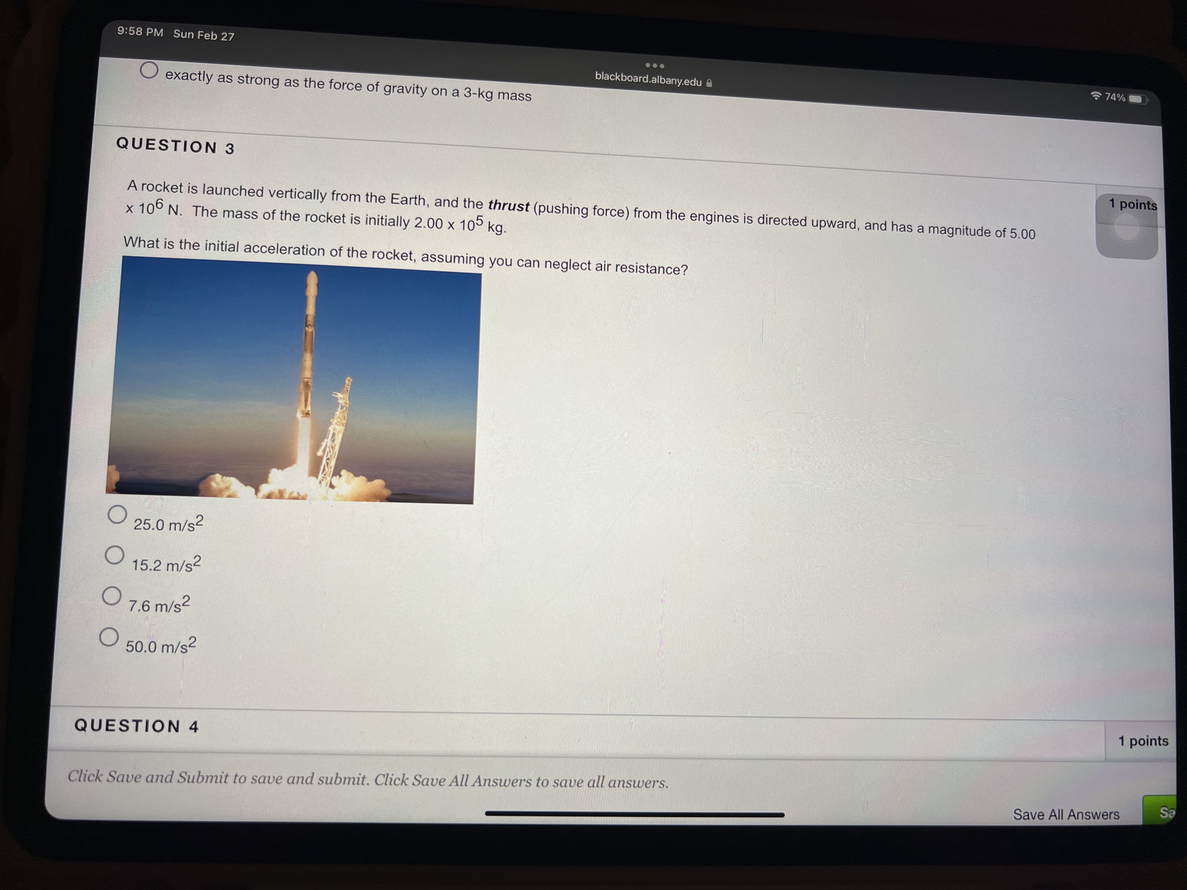 9:58 PM Sun Feb 27
blackboard.albany.edu A
令74%
O exactly as strong as the force of gravity on a 3-kg mass
QUESTION 3
1 points
A rocket is launched vertically from the Earth, and the thrust (pushing force) from the engines is directed upward, and has a magnitude of 5.00
x 106 N. The mass of the rocket is initially 2.00 x 10° kg.
What is the initial acceleration of the rocket, assuming you can neglect air resistance?
25.0 m/s?
15.2 m/s2
O 7.6 m/s?
50.0 m/s2
1 points
QUESTION 4
Click Save and Submit to save and submit. Click Save All Answers to save all answers.
Sa
Save All Answers
