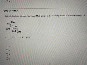 **Question 7**

In the following molecule, how many MeO groups in the following molecule are in axial position?

- Diagram: The diagram shows a hexagonal molecular structure with five "MeO" groups attached.
  - There are two MeO groups pointing upwards (likely equatorial).
  - Three MeO groups are positioned facing perpendicular to the plane of the ring (potentially axial).

**Options:**
- a. 2  
- b. 3  
- c. 4  
- d. 5  

Choose the correct option that represents the number of MeO groups in axial position within the molecule.