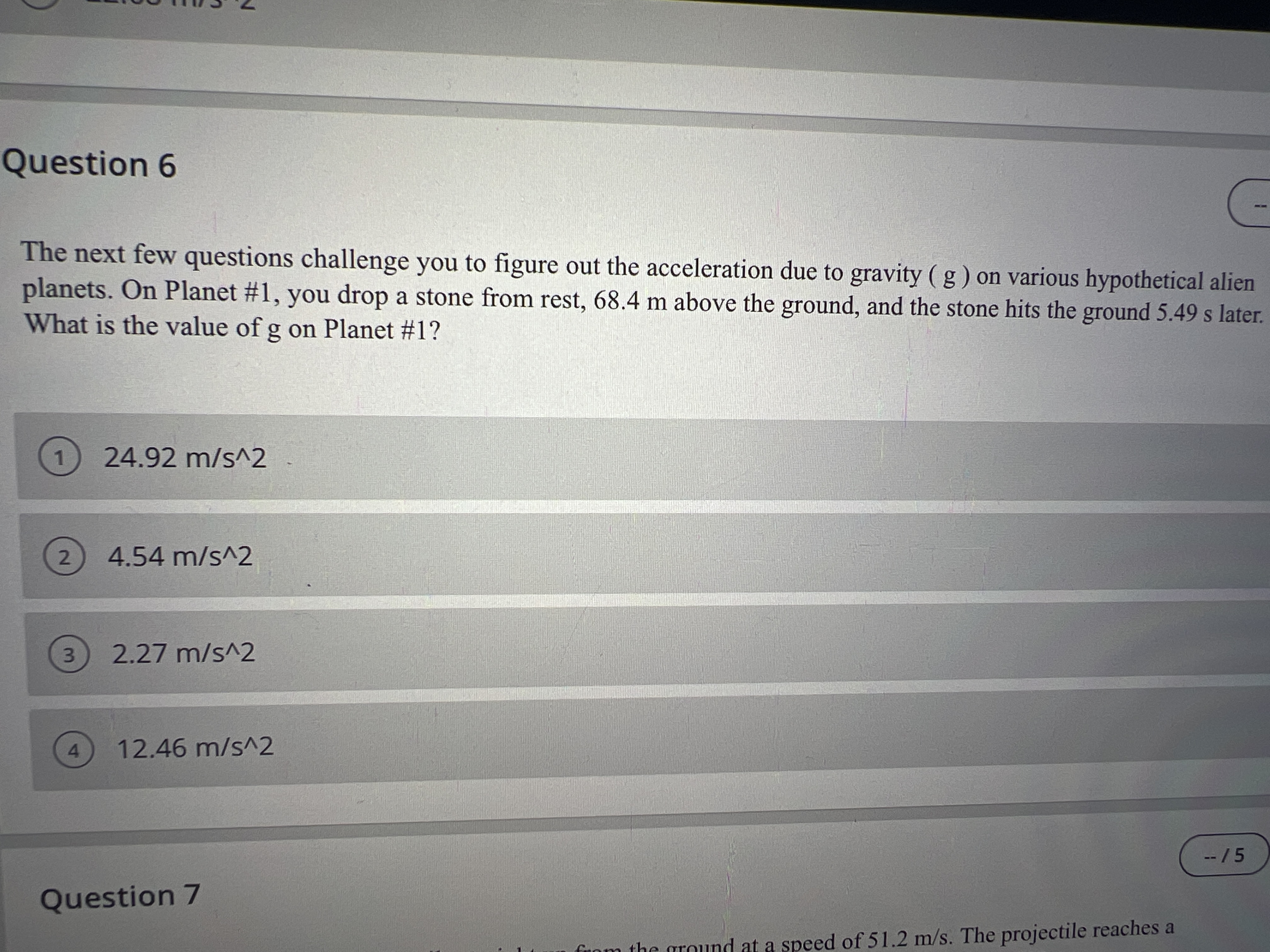 Question 6
The next few questions challenge you to figure out the acceleration due to gravity ( g) on various hypothetical alien
planets. On Planet #1, you drop a stone from rest, 68.4 m above the ground, and the stone hits the ground 5.49 s later.
What is the value of g on Planet #1?
1
24.92 m/s^2
2) 4.54 m/s^2
3.
2.27 m/s^2
4.
12.46 m/s^2
--/5
Question 7
funm the ground at a speed of 51.2 m/s. The projectile reaches a
