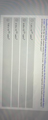 According to a recent finding, it would appear that 70 million years ago, the Earth was spinning a bit more rapidly than it
is today, and the day was 30 minutes shorter than it is now. What has been the magnitude of the Earth's average angular
acceleration over the past 70 million years?
rad/s?
1
O 1.55 x 10-21
2
6.09 x 10 2 rad/s2
3.18 x 10 22 rad/s-
3
7.05 x 10 22 rad/s2
4

