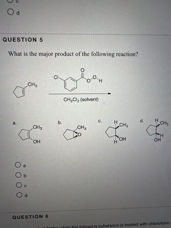 Od
QUESTION 5
What is the major product of the following reaction?
a.
a
O b
00
C
Od
CH3
CH3
OH
QUESTION 6
CI
b.
Mo
о-ан
CH₂Cl2 (solvent)
CH3
C.
H CH3
H
OH
d.
H
CH3
ΞΉ
OH
following substance is treated with chloroform i