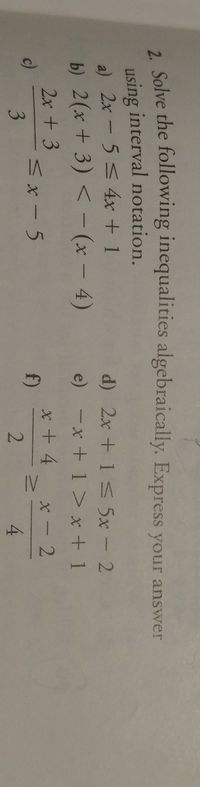 IV
2 Solve the following inequalities algebraically. Express your answer
using interval notation.
a) 2x-5<4x + 1
b) 2(x + 3) < - (x - 4)
d) 2x + 1s 5x - 2
e) -x + 1> x + 1
2x + 3
x + 4
f)
x - 2
c)
ハx-5
3
4
