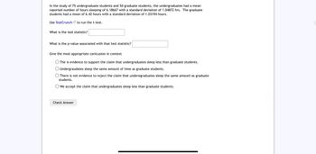 In the study of 75 undergraduate students and 50 graduate students, the undergraduates had a mean
reported number of hours sleeping of 6.18667 with a standard deviation of 1.04872 hrs. The graduate
students had a mean of 6.42 hours with a standard deviation of 1.03194 hours.
Use StatCrunch to run the t-test.
What is the test statistic?
What is the p-value associated with that test statistic?
Give the most appropriate conlcusion in context
The is evidence to support the claim that undergraduates sleep less than graduate students.
Undergraudates sleep the same amount of time as graduate students.
There is not evidence to reject the claim that underegraduates sleep the same amount as graduate
students.
We accept the claim that undergraduates sleep less than graduate students.
Check Answer