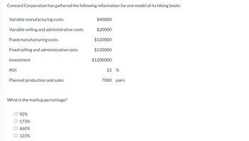 Concord Corporation has gathered the following information for one model of its hiking boots:

- Variable manufacturing costs: $40,000
- Variable selling and administrative costs: $20,000
- Fixed manufacturing costs: $120,000
- Fixed selling and administrative costs: $120,000
- Investment: $1,200,000
- ROI (Return on Investment): 23%
- Planned production and sales: 7,000 pairs

**Question: What is the markup percentage?**

Options:
- 92%
- 173%
- 460%
- 123%

This data provides crucial insights into the cost structure, investment, and expected return for Concord Corporation's hiking boots. Calculating the markup percentage is essential for setting the right pricing strategy to achieve the desired ROI.