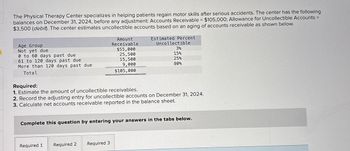 The Physical Therapy Center specializes in helping patients regain motor skills after serious accidents. The center has the following
balances on December 31, 2024, before any adjustment: Accounts Receivable = $105,000; Allowance for Uncollectible Accounts =
$3,500 (debit). The center estimates uncollectible accounts based on an aging of accounts receivable as shown below.
Age Group
Not yet due
0 to 60 days past due
61 to 120 days past due
More than 120 days past due
Total
Amount
Receivable
Estimated Percent
Uncollectible
$55,000
3%
25,500
15%
15,500
25%
9,000
80%
$105,000
Required:
1. Estimate the amount of uncollectible receivables.
2. Record the adjusting entry for uncollectible accounts on December 31, 2024.
3. Calculate net accounts receivable reported in the balance sheet.
Complete this question by entering your answers in the tabs below.
Required 1 Required 2 Required 3