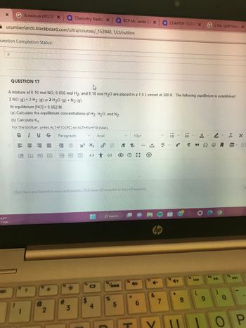X GA mixture of 0.10 X Q Chemistry Flashcx a BCP Mr. Janda C x Q CHAPTER 15: CH X
ucumberlands.blackboard.com/ultra/courses/_153948_1/cl/outline
uestion Completion Status:
P
BBC
53°F
Clear
QUESTION 17
A mixture of 0.10 mol NO, 0.050 mol H₂, and 0.10 mol H₂O are placed in a 1.0 L vessel at 300 K. The following equilibrium is established:
2 NO (g) + 2 H₂ (g) = 2 H₂O (g) + N₂ (g)
At equilibrium [NO] = 0.062 M.
(a) Calculate the equilibrium concentrations of H₂, H₂O, and N2.
(b) Calculate Kc
For the toolbar, press ALT+F10 (PC) or ALT+FN+F10 (Mac).
BIUS Paragraph
V Arial,
=== E ME
A.
1
1
?
Click Save and Submit to save and submit. Click Save All Answers to save all answers.
12
2
X² X₂
>11<
+
因 国民图 <> 0) O ? ** (+
*
13
#
3
14
H
4
O Search
16,
V
%
5
16
10pt
A
-
140
1
6
17
hp
+
RBC
&
7
13
18
13
✓ Π 9 Ω
*
8
V
AV
G is the right forwa X
O
9
ho
▶
)
V
0
T L
tri
A
V
OP
