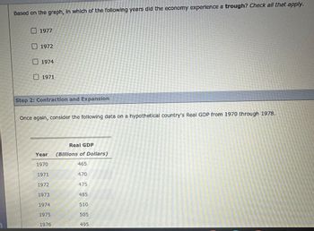 Based on the graph, in which of the following years did the economy experience a trough? Check all that apply.
1977
1972
1974
☐ 1971
Step 2: Contraction and Expansion
Once again, consider the following data on a hypothetical country's Real GDP from 1970 through 1978.
Year
Real GDP
(Billions of Dollars)
1970
465
1971
470
1972
475
1973
485
1974
510
1975
505
1976
495