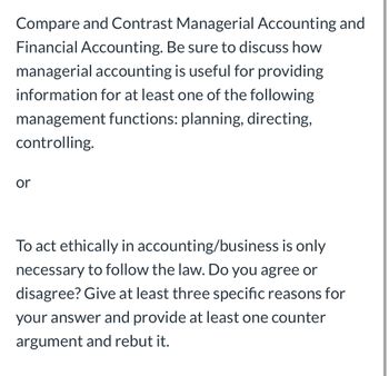 Compare and Contrast Managerial Accounting and
Financial Accounting. Be sure to discuss how
managerial accounting is useful for providing
information for at least one of the following
management functions: planning, directing,
controlling.
or
To act ethically in accounting/business is only
necessary to follow the law. Do you agree or
disagree? Give at least three specific reasons for
your answer and provide at least one counter
argument and rebut it.