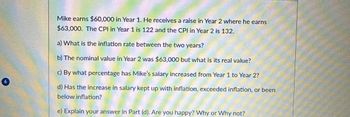 Mike earns $60,000 in Year 1. He receives a raise in Year 2 where he earns
$63,000. The CPI in Year 1 is 122 and the CPI in Year 2 is 132.
a) What is the inflation rate between the two years?
b) The nominal value in Year 2 was $63,000 but what is its real value?
c) By what percentage has Mike's salary increased from Year 1 to Year 2?
d) Has the increase in salary kept up with inflation, exceeded inflation, or been
below inflation?
e) Explain your answer in Part (d). Are you happy? Why or why not?
40