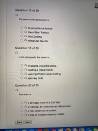 Question 18 of 50
The person in this photograph is:
Mustafa Kemal Ataturk.
O Reza Shah Pahlavi.
O Mao Zedong.
O Mohandas Gandhi.
Question 19 of 50
In this photograph, this person is:
engaging in guerilla tactics.
O leading a retreat march.
O wearing Western-style clothing.
O spinning cloth.
Question 20 of 50
This action is:
O a strategic move in a Civil War.
an attempt to modernize and Westernize.
a non-violent act of protest.
a way to increase religious conflict.
Back
Next
25,301
APR
