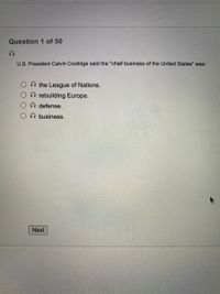 Question 1 of 50
U.S. President Calvin Coolidge said the "chief business of the United States" was:
the League of Nations.
rebuilding Europe.
O defense.
O business.
Next
